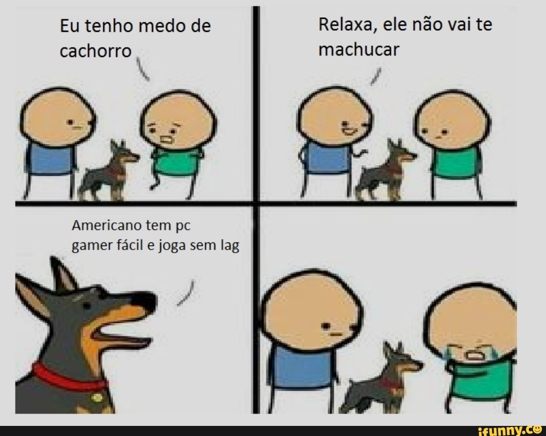 Eu tenho medo de Relaxa, ele não vai te cachorro machucar
Americano tem pc gamer fácil e joga sem lag