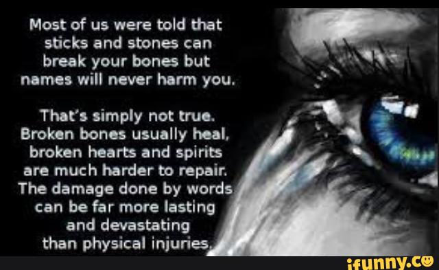 r
sticks and stones can
'
brook your bones but >
.:fo
nomes will never harm you. ;
That's simply not truo.
Brokan bones usually heal.
broken hearts and spiris
are much harder to repair.
The damage done by words
can be far more lasting
and devastating