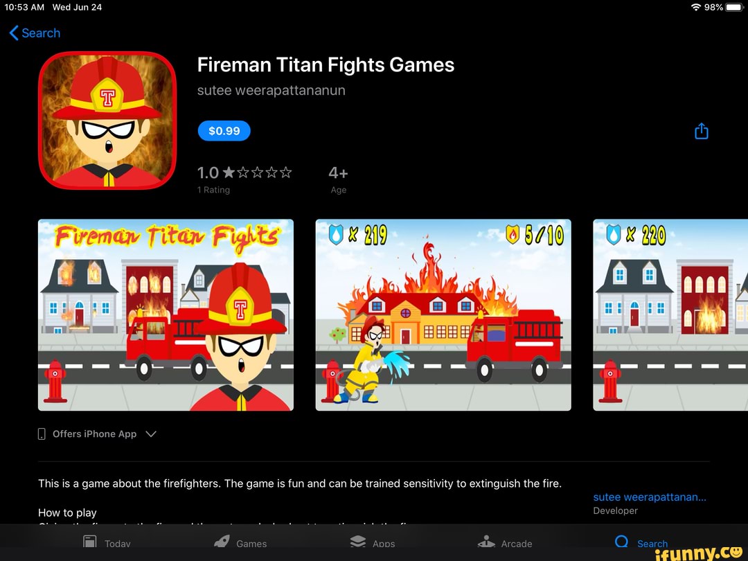 AM Wed Jun 24 98%
Search
Fireman Titan Fights Games
sutee weerapattananun
1.0 4+
Aa A:
- -
.I Offers iPhone App V
This is a game about the firefighters. The game is fun and can be trained sensitivity to extinguish the fire.
sutee weerapattanan...
How to play Developer
Today Games Apps Arcade Search