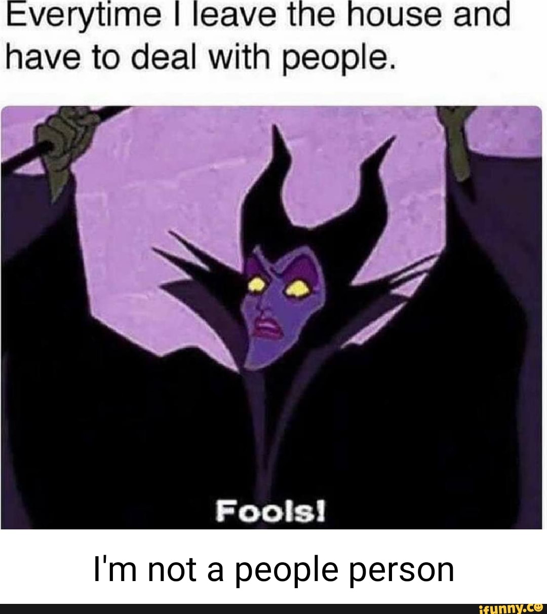 -verytime I leave the house and have to deal with people.
Fools!
I'm not a people person