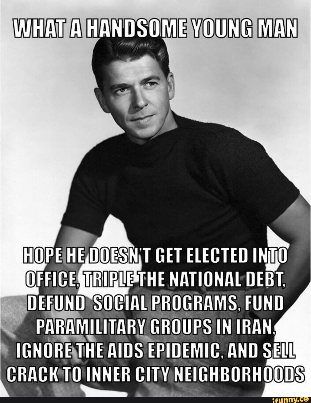 WHAT A HANDSOME YOUNG MAN
HEQOESN T GET ELECTED OFFIC GIRIBIE-THE NATIONAL DEBT.
~DEFUND SOCIAL PROGRAMS. FUND PARAMILITARY GROUPS IN IRAN.
IGNORE THE AIDS EPIDEMIC. AND SEI CRACK TO INNER CITY NEIGHBORHOODS