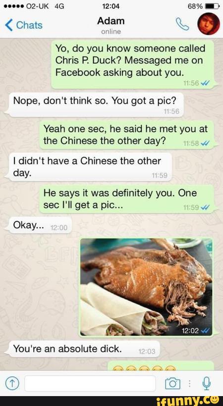 Yo. do you know someone called
Chris P. Duck? Messaged me on
Facebook asking about you.
«
Nope, don't think so. You got a pic?
Yeah one sec, he said he me! you at
the Chinese the other day? W
I didn‘t have a Chinese the other
day,
He says it was definitely you. One
sec I'll get a pic“,
Okay...