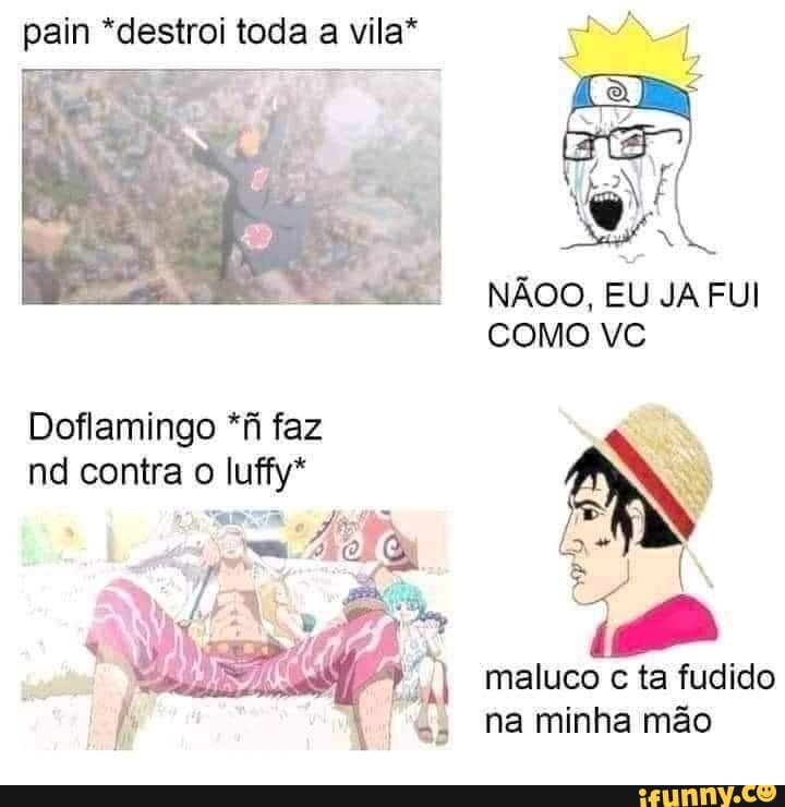 pain *destroi toda a vila*
NÃOO, EU JA FUI COMO VC
Dofiamingo *fi faz nd contra o luffy*
maluco c ta fudido na minha mão