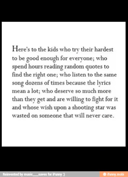Here's to the kids who try their hardest
to
be good enough for everyone;
who
spend hours reading random quotes to
find the right one;
who listen to the same
song dozens of
times because the lyrics
mean a
lot; who deserve so
much more
than they get and
are willing to fight for it
and whose wish upon a
shooting star was
wasted on someone
that will never care
