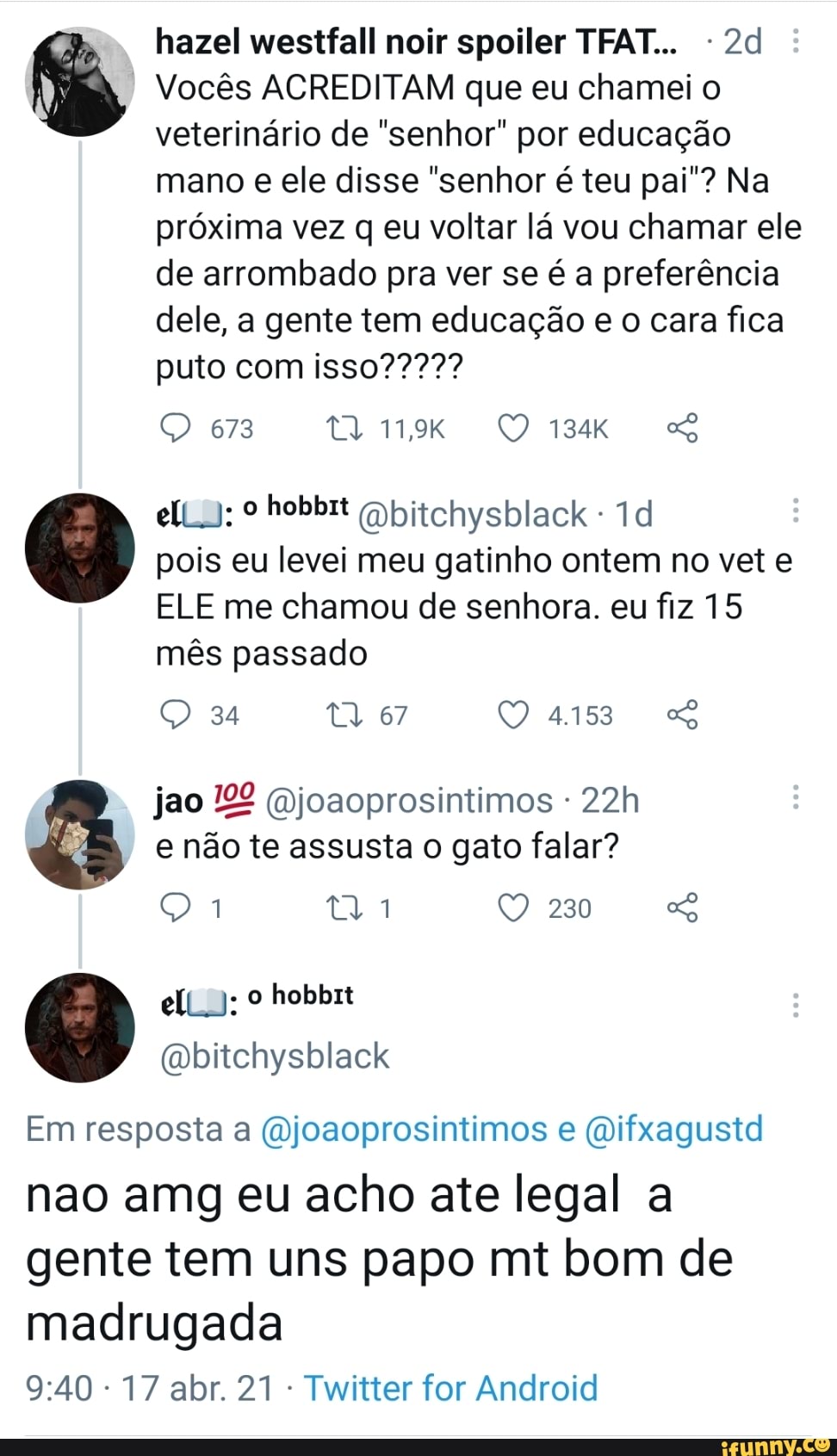hazel westfall noir spoiler TFAT...
Vocês ACREDITAM que eu chamei o veterinário de "senhor" por educação mano e ele disse "senhor é teu pai"? Na próxima vez q eu voltar lá vou chamar ele
de arrombado pra ver se é a preferência dele, a gente tem educação e o cara fica
673
º hobbrt Qbitchysblack pois eu levei meu gatinho ontem no vet e
ELE me chamou de senhora. eu fiz 15
mês passado
34 tl 67 QO 4153 &
jao joaoprosintimos
e não te assusta o gato falar?
el):
230
Em resposta a (Qjoaoprosintimos e (Difxagustd nao amg eu acho ate legal a gente tem uns papo mt bom de
madrugada
17 abr. 21 - Twitter for Android