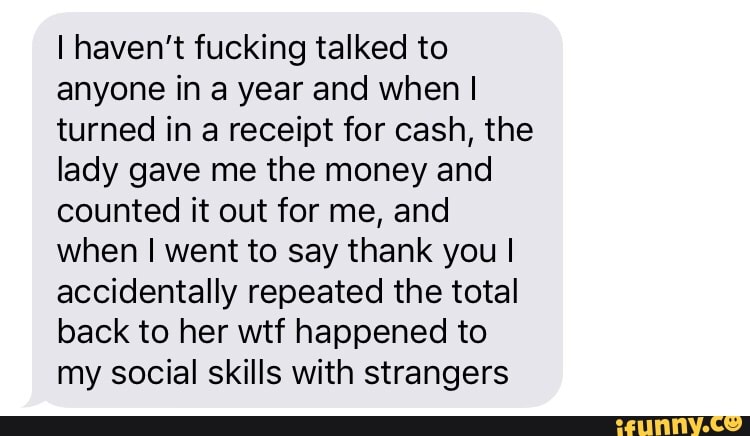 I haven't fucking talked to
anyone in a year and when I
turned in a receipt for cash, the
lady gave me the money and
counted it out for me, and
when I went to say thank you I
accidentally repeated the total
back to her wtf happened to
my social skills with strangers