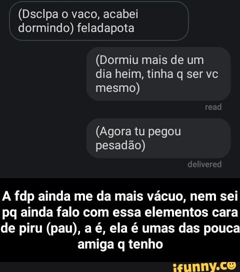 (Dsclpa o vaco, acabei
dormindo)
(Dormiu mais de um
dia heim, tinha q ser vc
mesmo)
(Agora tu pegou
pesadão)
A fdp ainda me da mais vácuo, nem sei
pq ainda falo com essa elementos cara
de piru (pau), a é, ela é umas das pouca
amiga q tenho - A fdp ainda me da mais vácuo, nem sei pq ainda falo com essa elementos cara de piru (pau), a é, ela é umas das pouca amiga q tenho