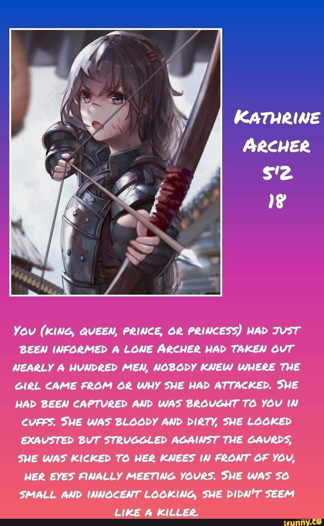 YOU (KING, QUEEN, PRINCE, OR PRINCESS) HAD JUST
BEEN INFORMED A LONE ARCHER HAD TAKEN OUT
NEARLY A HUNDRED MEN, NOBODY KNEW WHERE THE
GIRL CAME FROM OR WHY SHE HAD ATTACKED. SHE
HAD BEEN CAPTURED AND WAS BROUGHT TO YOu IN
CUFFS. SHE WAS BLOODY AND DIRTY, SHE LOOKED
EXAUSTED BUT STRUGGLED AGAINST THE GAURDS,
SHE WAS KICKED TO HER KNEES IN FRONT OF YOu,
HER EYES FINALLY MEETING YOURS. SHE WAS SO
SMALL AND INNOCENT LOOKING, SHE DIDN'T SEEM
LIKE A KILLER.
KATHRINE