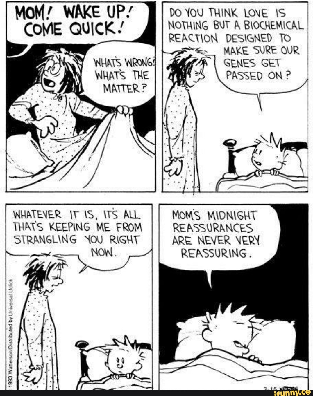 1993
Waterson
Distributed by
Universal
Uctick
MOM! WAKE UP/
COME QUICK.'
WHATEVER TIS, ITS ALL
THATS KEEPING ME FROM
STRANGLING YOU RIGHT
meh
DO YOU THINK LOVE 1S
NOTHING BUT A BIOCHEMICAL I
REACTION DESIGNED To
p< MAKE SURE OUR
FA
I GENES GET
PASSED ON MOMS MIONIGHT
REASSURANCES
ARE NEVER VERY
REASSURING.