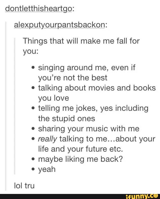 dontletthisheartgo:
alexputyourpantsbackon:
Things that will make me fall for
you:
º
singing around me, even if
you’re not the best
.
talking about movies and books
you love
.
telling me jokes, yes including
the stupid ones
'
sharing your music With me
'
really talking to me...about your
life and your future etc.
'
maybe liking me back?
'
yeah
Iol tru
