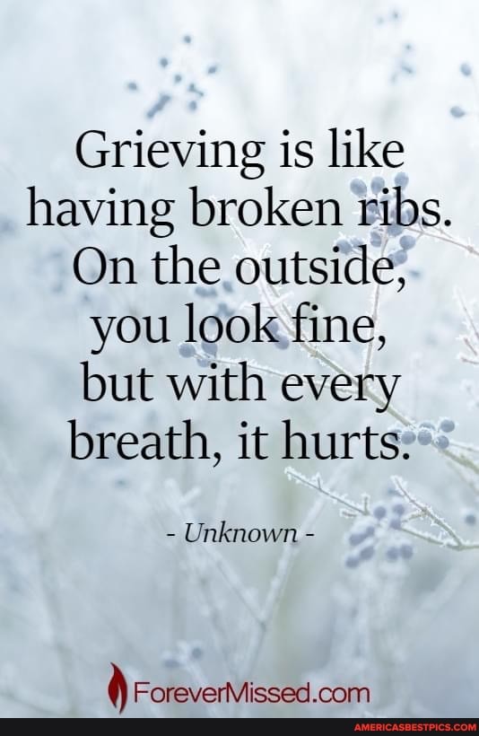 Grieving is like having broken ribs.
On the outside, you look fine, but with every breath, it hurts.
Unknown -
