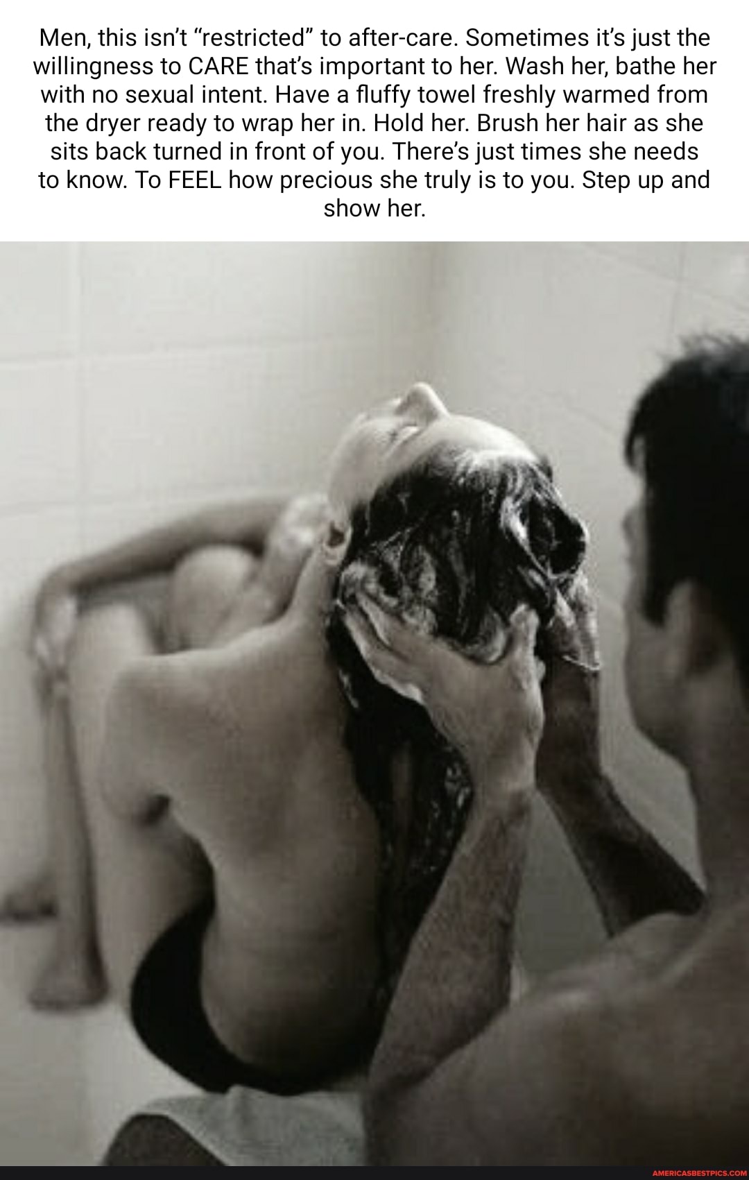 Men, this isn't "restricted" to after-care. Sometimes it's just the willingness to CARE that's important to her. Wash her, bathe her with no sexual intent. Have a fluffy towel freshly warmed from the dryer ready to wrap her in. Hold her. Brush her hair as she sits back turned in front of you. There's just times she needs to know. To FEEL how precious she truly is to you. Step up and show her.