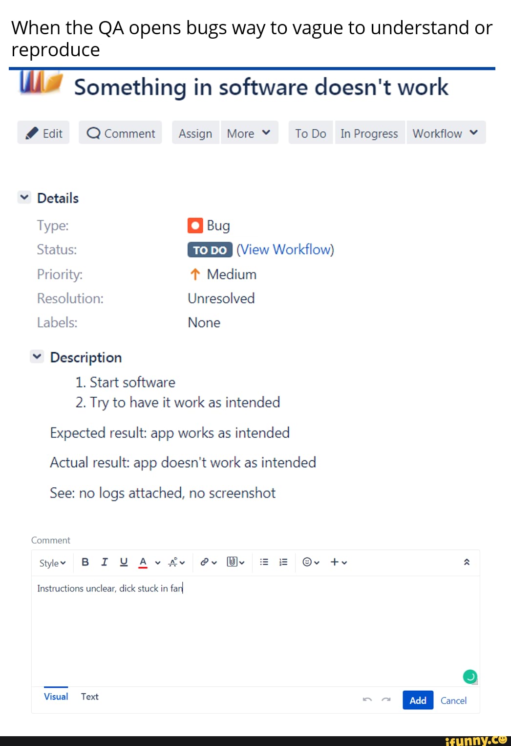 When the QA opens bugs way to vague to understand or reproduce
iw Something in software doesn't work
@ Edit Q Comment Assign More ToDo InProgress Workflow
Details
Type: Bug
Status: (View Workflow)
Priority: Medium
Resolution: Unresolved
Labels: None
Description
1. Start software
2. Try to have it work as intended
Expected result: app works as intended
Actual result: app doesn't work as intended
See: no logs attached, no screenshot
Comment
Instructions unclear, dick stuck in farI
Visual Text add I Cancel