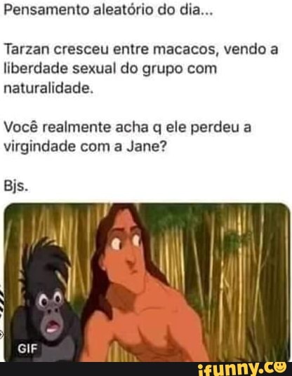 Pensamento aleatório do dia...
Tarzan cresceu entre macacos, vendo a liberdade sexual do grupo com naturalidade.
Você realmente acha q ele perdeu a virgindade com a Jane?
Bis.