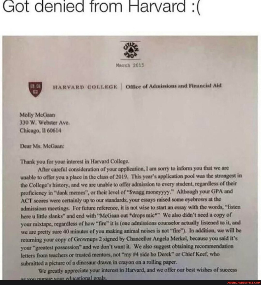 Got denied trom Harvara
March 2035
HARVARD GOLLEGK I Office of Admissions and Financial Aid
Molly MeGaan
330 W. Webster Ave.
Chicago, 11 60614
Dear Ms. MeGaan:
'Thank you for your interest in Harvard College.
After careful consideration of your application, am sorry to inform you that we are unable to offer you a place in the class of 2019, 'This year's application pool was the strongest in the College's history, and we are unable to offer admission to every student, regardless of their proficiency in "dank memes", or their level of "Swagg moneyyyy." Although your GPA and
ACT scores were certainly up to our standards, your essays raised some eyebrows at the admissions mectings. For future reference, it is not wise to start an essay with the words, "listen little slanks" and end with "McGaan out *drops We also didn't need a copy of
we We
aral
wishes
" La ohevgertancieaare
"fire"), In addition, we will be