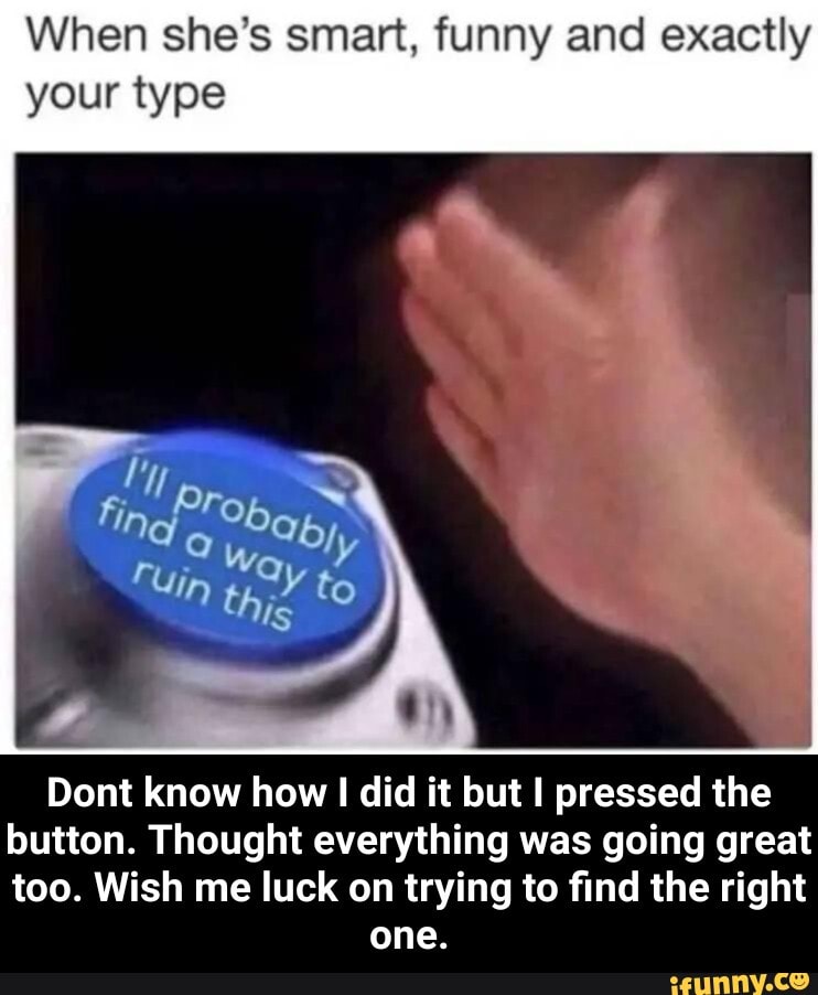 When she's smart, funny and exactly your type
TOb
to
Dont know how did it but I pressed the button. Thought everything was going great too. Wish me luck on trying to find the right
one. - Dont know how I did it but I pressed the button. Thought everything was going great too. Wish me luck on trying to find the right one.