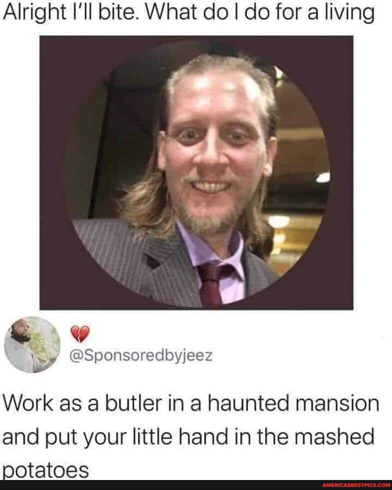 Alright I'll bite. What do I do for a living
@Sponsoredbbyjeez
Work as a butler in a haunted mansion and put your little hand in the mashed