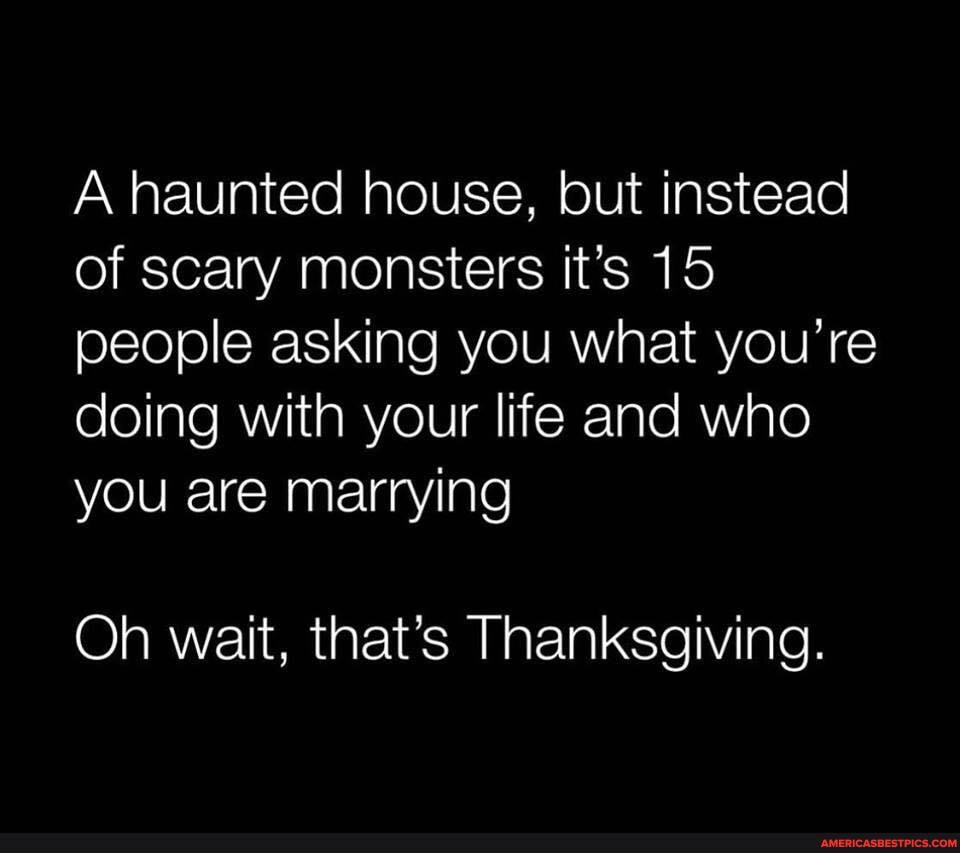 A haunted house, but instead of scary monsters it's 15 people asking you what you're doing with your life and who you are marrying
Oh wait, that's Thanksgiving.