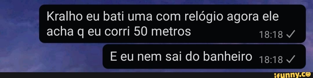 Kralho eu bati uma com relógio agora ele acha q eu corri 50 metros 1818
E eu nem sai do banheiro