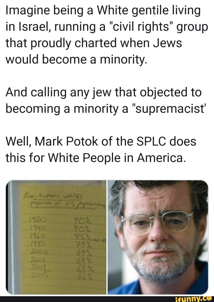 Imagine being a White gentile living
in Israel, running a "civil rights" group
that proudly charted when Jews
would become a minority.
And calling any jew that objected to
becoming a minority a supremacist'
Well, Mark Potok of the SPLC does
this for White People in America.