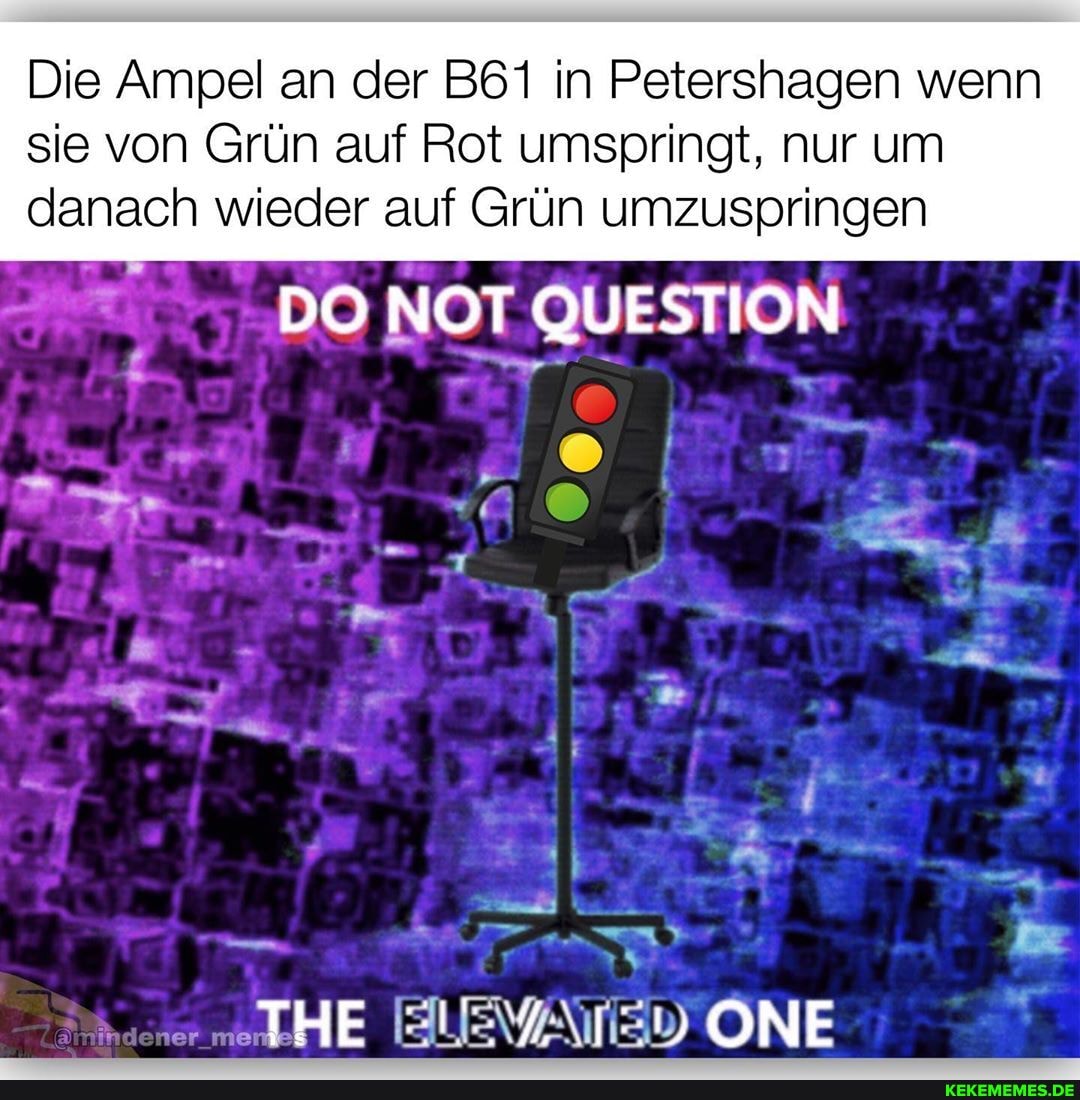 Die Ampel an der in Petershagen wenn
sie von Grün auf Rot umspringt, nur um danach wieder auf Grün umzuspringen
DO NOT QUESTION i' =
HE ONE