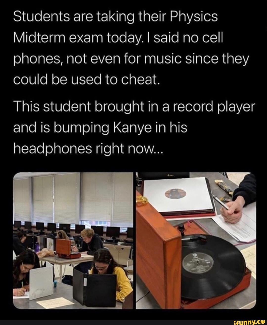 Students are taking their Physics
Midterm exam today. I said no cell phones, not even for music since they could be used to cheat.
This student brought in a record player and is bumping Kanye in his headphones right now...