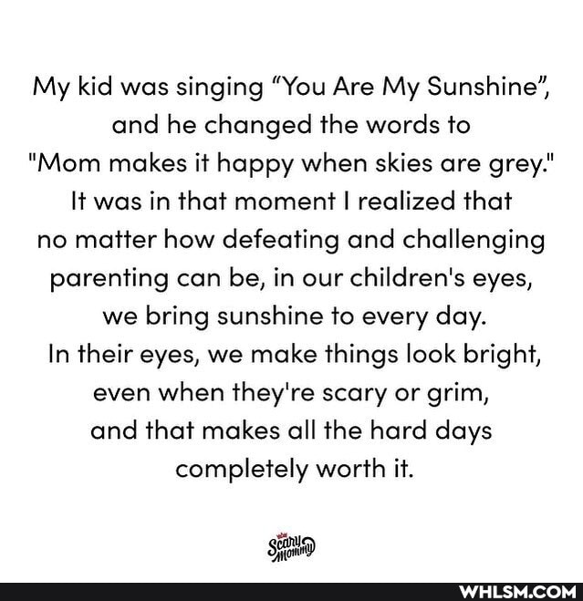 My kid was singing "You Are My Sunshine', and he changed the words to
"Mom makes it happy when skies are grey.'
It was in that moment I realized that no matter how defeating and challenging parenting can be, in our children's eyes, we bring sunshine to every day.
In their eyes, we make things look bright, even when they're scary or grim, and that makes all the hard days completely worth it.