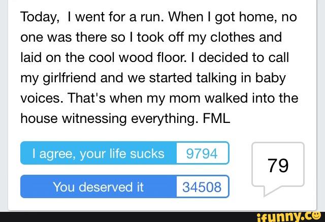 Today, I went for a run. When I got home, no
one was there so I took off my clothes and
laid on the cool wood floor. I decided to call
my girlfriend and we started talking in baby
voices. That's when my mom walked into the
house witnessing everything. FML
I agree, your life sucks 9794
You deserved it 34508