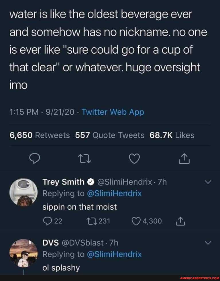 water is like the oldest beverage ever and somehow has no nickname. no one is ever like "sure could go for a cup of that clear" or whatever. huge oversight imo
G.650 GS.
9) Q
Trey Smith @ @SlimiHendrix-
Replying to @SlimiHendrix
sippin on that moist
22
DVS @DVSblast-
Replying to @SlimiHendrix
fol
enlachy