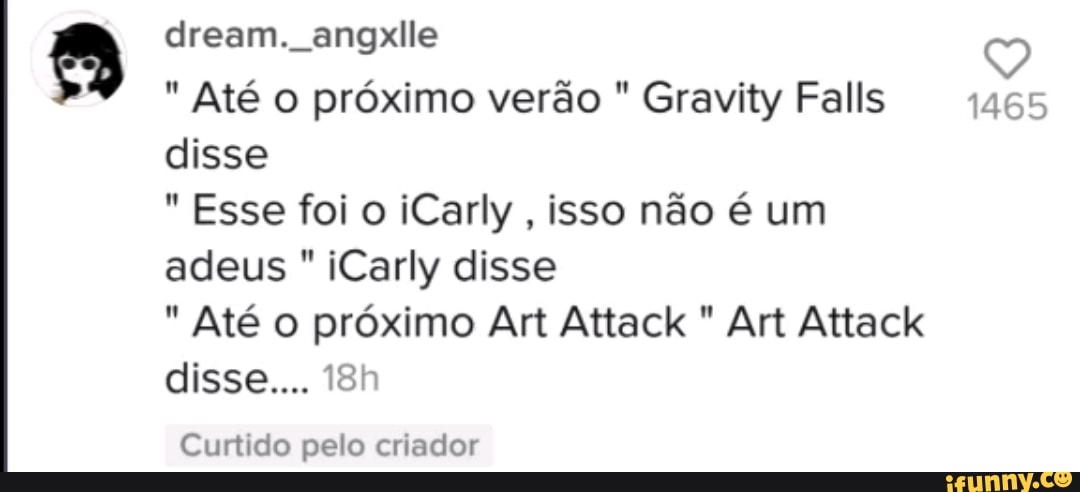 dream. angxlle Q
" Até o próximo verão " Gravity Falls 1465 disse
Esse foi o iCarly, isso não é um
adeus iCarly disse
Até o próximo Art Attack " Art Attack disse...
Curtido pelo criador