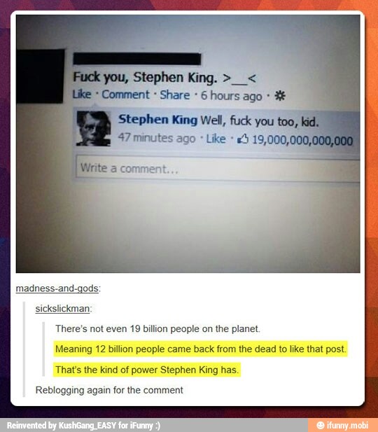 o
Comment Share 6 hours ago madness-and-gods
There's not even 19 billion people on the planet.
Meaning 12 billion people came back from the dead to like that post
That's the kind of power Stephen King has.
Reblogging again for the comment