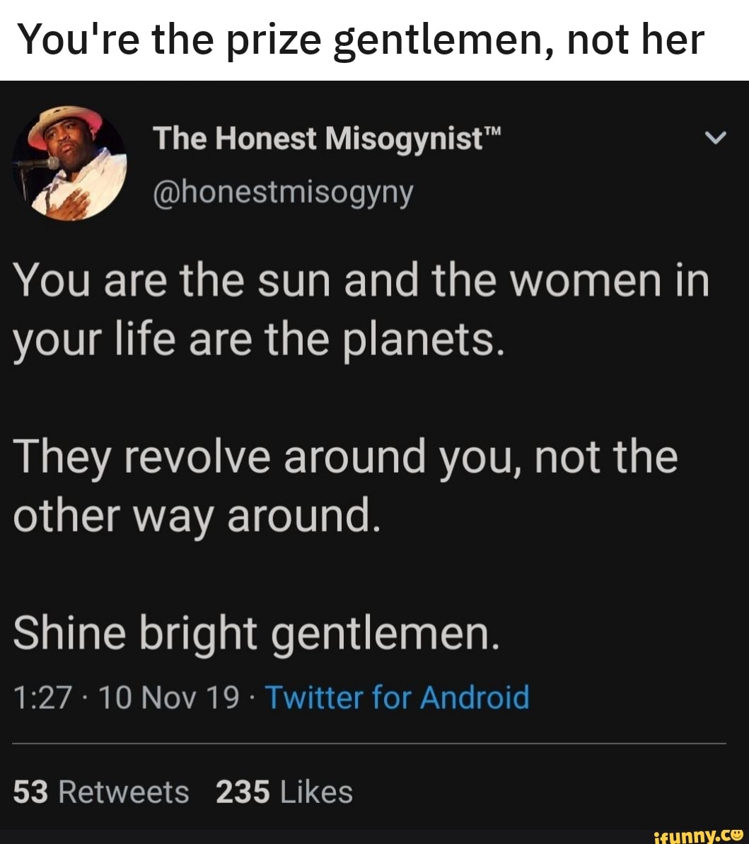 prize gentlemen, The Honest Misogynist™ Mi
You are the sun and the women in
your life are the planets.
They revolve around you, not the
other way around.
Shine bright STE