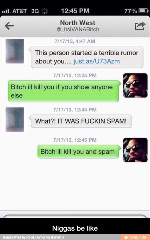 Pa North West
I This person started
a terrible rumor
about you.... just.as/U73Azm
Bitch ill kill you if you show anyone
else
1 What?! IT WAS FUCKIN SPAM!
Bitch ill kill you and spam
Niggas be like - Niggas be like