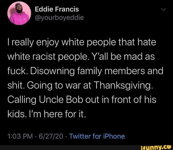 I really enjoy white people that hate
white racist people. Y'all be mad as
fuck. Disowning family members and
shit. Going to war at Thanksgiving.
Calling Uncle Bob out in front of his
kids. I'm here for it.
1:03 PM
Twitter for iPhone