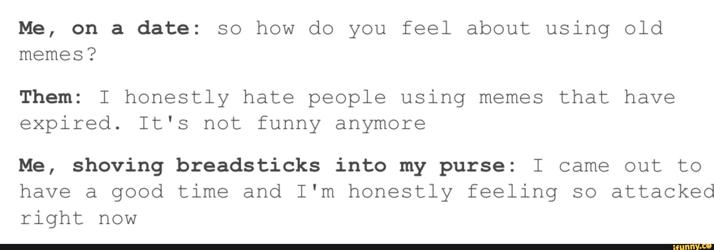 Me, on a date: so how do you feel about using old
memes?
Them: I honestly hate people using memes that have
expired. It's not funny anymore
Me, shoving breadsticks into my purse: I came out to
have a good time and I'm honestly feeling so attacked
right now