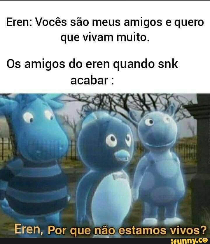 Eren: Vocês são meus amigos e quero que vivam muito.
Os amigos do eren quando snlk
acabar
Eren, Por que não estamos vivos?