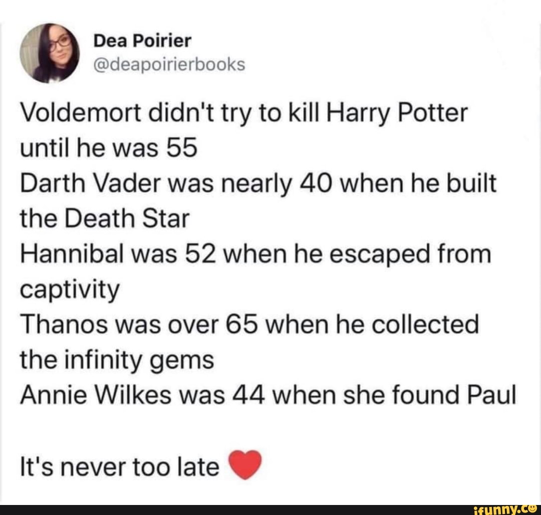 Dea Poirier
@deapoirierbooks
Voldemort didn't try to kill Harry Potter until he was 55
Darth Vader was nearly 40 when he built the Death Star
Hannibal was 52 when he escaped from captivity
Tha Nos was over 65 when he collected the infinity gems
Annie Wilkes was 44 when she found Paul
It's never too late C)