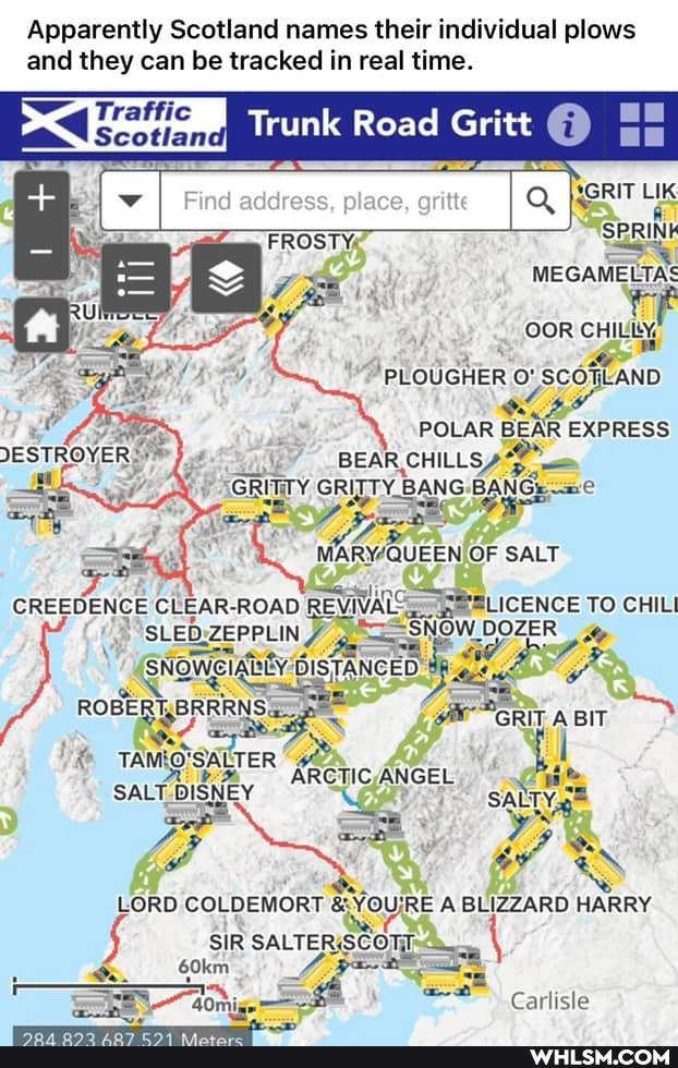 Apparently Scotland names their individual plows and they can be tracked in real time.
I Trunk Road Gritt
place,
GRIT SPRIN MEG
OOR CHILY
PLOUGHER SCOTLAND
POLAR BEAR EXPRESS BEAR CHILLS
"GRITTY GRITTY BANG BANG,
Gueen OF SALT
CREEDENCE CLEAR. ROAD REVIVAL TO CHILI SLED. ZEPPLIN OOZER
_ Swomgighly SISTANCEO
ER
LORD COLDEMORT & A BLIZZARD HARRY
Carlisle
SIR SALTER.SCOTE