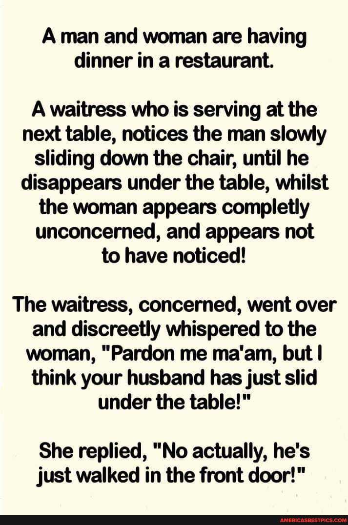 Aman and woman are having dinner in a restaurant.
A waitress who is serving at the next table, notices the man slowly sliding down the chair, until he disappears under the table, whilst the woman appears completly unconcerned, and appears not to have noticed!
The waitress, concerned, went over and discreetly whispered to the woman, "Pardon me ma'am, but think your husband has just slid under the table!"
She replied, "No actually, he's just walked in the front door!"