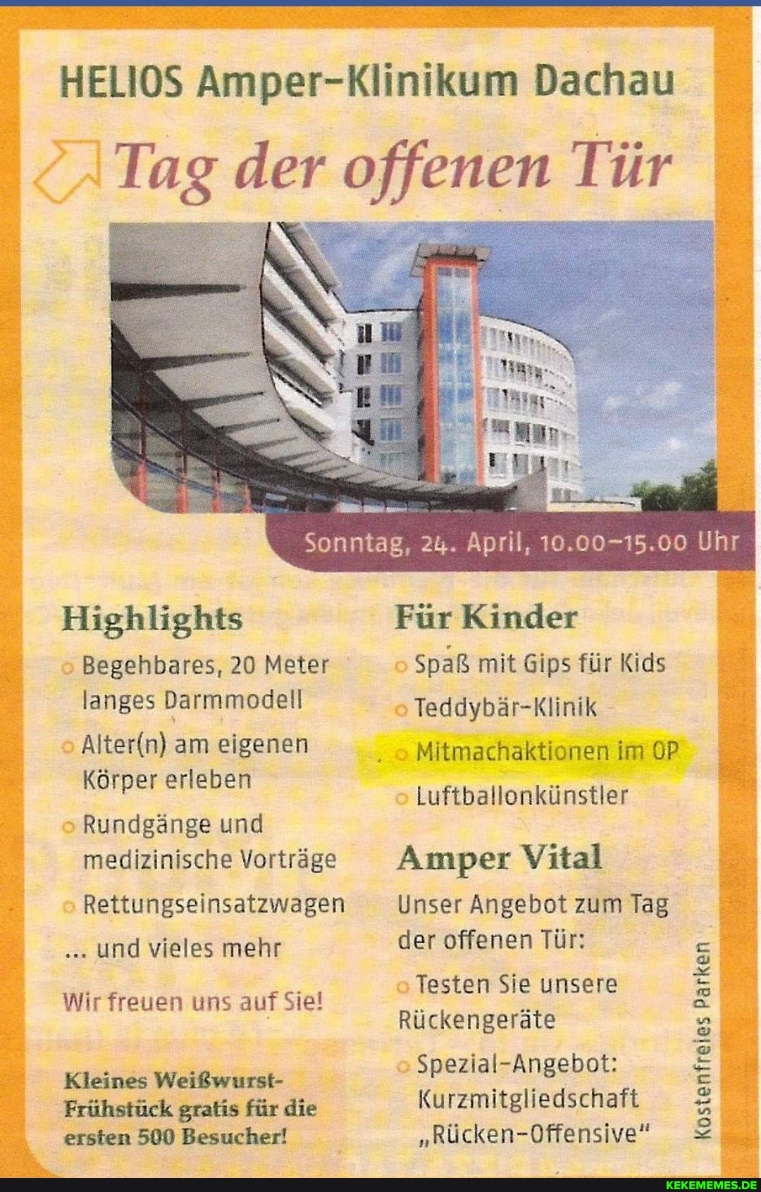 HELIOS Amper-Klinikum Dachau
Tag der offenen Tür
Sonntag, 24. April, 10.00-15.00 Uhr
Highlights
Begehbares, 20 Meter langes Darmmodell
am eigenen
Körper erleben
Rundgänge und medizinische Vorträge
Rettungseinsatzwagen und vieles mehr
Wir freuen uns auf Siel
Kleines Weißwurst-
Frühstück gratis für die ersten 500 Besucher!
Für Kinder
Spaß mit Gips für Kids
Teddybär-Klinik
Mitmachaktionen im OP Luftballonkünstler
Amper Vital
Unser Angebot zum Tag der offenen Tür:
Testen Sie unsere
Rückengeräte
Spezial-Angebot:
Kurzmitgliedschaft
"Rücken-Offensive"
Kostenfreies Kostenfreies Parken Parken Parken Parken Parken