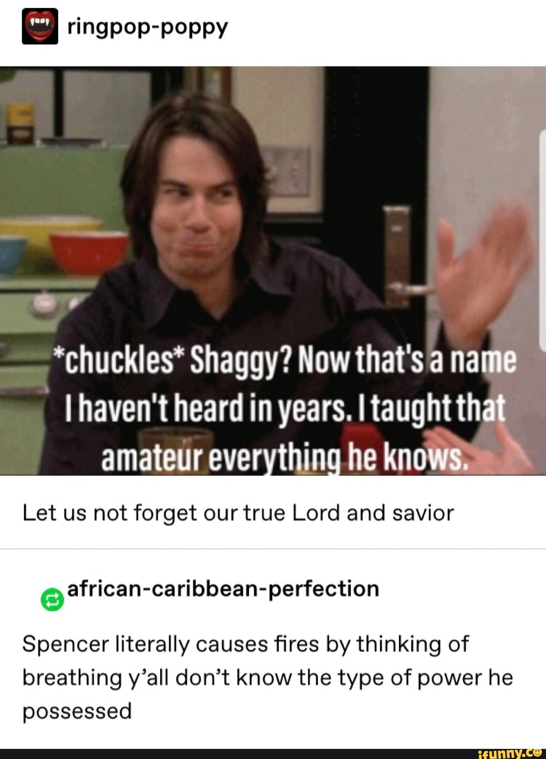 " ringpºp-pºppy
*chuckles* Shaggy? Now that's a name
I haven't heard in years. I taughtth
amateur ever thin he knows.
Let us not forget our true Lord and savior
Spencer literally causes fires by thinking of
breathing y’all don’t know the type of power he
possessed