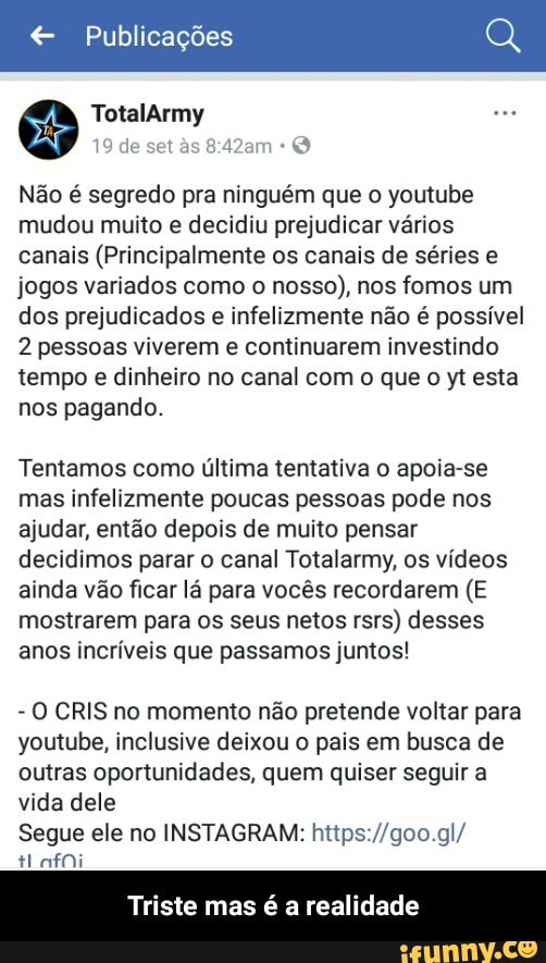 € Publicações
Não é segredo pra ninguém que o youtube
mudou muito e decidiu prejudicar vários
canais (Principalmente os canais de séries e
jogos variados como o nosso), nos fomos um
dos prejudicados e infelizmente não é possível
2 pessoas viverem e continuarem investindo
tempo e dinheiro no canal com o que o yt esta
nos pagando.
Tentamos como última tentativa o apoia-se
mas infelizmente poucas pessoas pode nos
ajudar, então depois de muito pensar
decidimos parar o canal Totalarmy, os vídeos
ainda vão ficar lá para vocês recordarem (E
mostrarem para os seus netos rsrs) desses
anos incríveis que passamos juntos!
O CRIS no momento não pretende voltar para
youtube, inclusive deixou o pais em busca de
outras oportunidades, quem quiser seguir a
vida dele
Segue ele no INSTAGRAM: https://goo.gl/
Eira
Triste mas é a realidade - Triste mas é a realidade