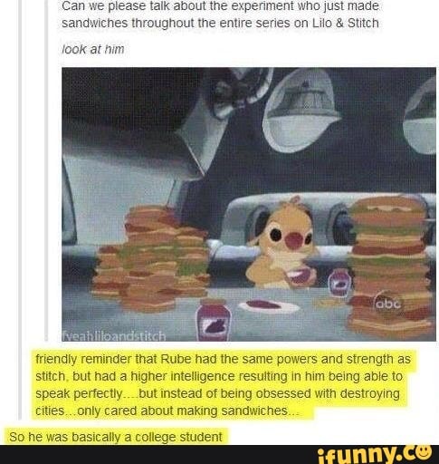 lease talk about the experiment who just made.
sandwiches throughout the entire series on Lilo & Stitch
look at him
friendly reminder that Rube had the same powers and strength as stitch, but had a higher intelligence resutting in him being able to speak perfectly..__but instead of being obsessed with destroying cities... only cared about making sandwiches.
So he was basically a college student