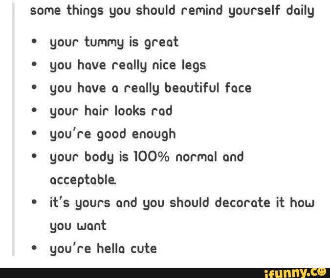 some things you should remind yourself daily
º your tummy is great
º you have really nice legs
' you have o really beautiful face
' your hair looks rod
'
you're good enough
' your body is 100% normal and
'
it's yours ond you should decorate it hou
you wont
º
you're hello cute