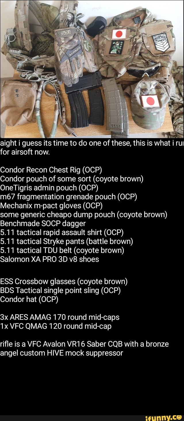 aight i guess its time to do one of these, this is what i rut for airsoft now.
Condor Recon Chest Rig (OCP)
Condor pouch of some sort (coyote brown)
OneTigris admin pouch (OCP)
fragmentation grenade pouch (OCP)
Mechanix m-pact gloves (OCP)
some generic cheapo dump pouch (coyote brown)
Benchmade SOCP dagger
5.11 tactical rapid assault shirt (OCP)
5.11 tactical Stryke pants (battle brown)
5.11 tactical TDU belt (coyote brown)
Salomon XA PRO 30 shoes
ESS Crossbow glasses (coyote brown)
BDS Tactical single point sling (OCP)
Condor hat (OCP)
ARES AMAG 170 round mid-caps
VFC QMAG 120 round mid-cap
rifle is a VFC Avalon VR16 Saber CQB with a bronze angel custom HIVE mock suppressor
