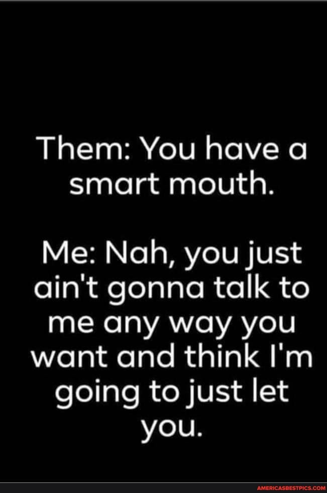 Them: You have a smart mouth.
Me: Nah, you just ain't gonna talk to me any way you want and think I'm going to just let you.