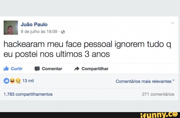 Juão Paulo
9 de julho às 19:09
hackearam meu face pessoal ignorem tudo q
eu postei nos ultimos 3 anos
wie Curtir ME Comentar 4 Compartilhar
Os 13mi Comentários mais relevantes 1.783 compartilhamentos 271 comentários
