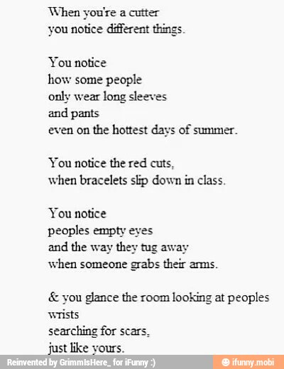 When you're a cutter
you notice different things.
You notice
how some
people
only wear
long sleeves
and pants
even on
the hottest days of summer.
You notice the red cuts,
when bracelets slip down in class.
peoples empty eyes
and the way they tug aw:
when someone
grabs their arms. you glance the room looking at peoples
wrists
searching for scar:
just like vours.