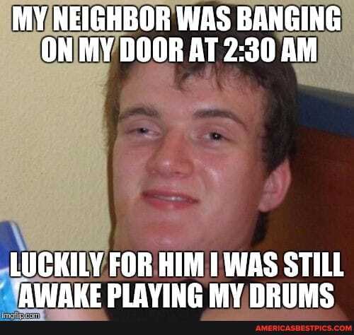 MY NEIGHBOR WAS BANGING ON MY DOOR AT AM
LUCKILY FOR HIM WAS STILL AWAKE PLAYING MY DRUMS