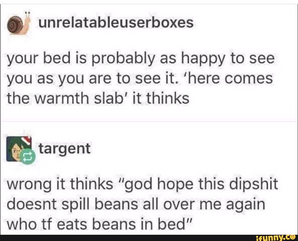 Ó unrelatableuserboxes
your bed is probably as happy to see
you as you are to see it. 'here comes
the warmth slab' it thinks
BS targent
wrong it thinks "god hope this dipshit
doesnt spill beans all over me again
who tf eats beans in bed"